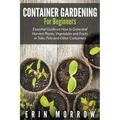 Container Gardening For Beginners: Essential Guide on How to Grow and Harvest Plants, Vegetables and Fruits in Tubs, Pots and Other Containers
