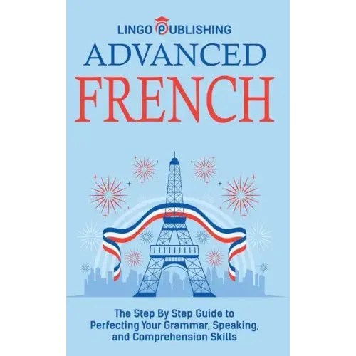 Advanced French: The Step By Step Guide to Perfecting Your Grammar, Speaking, and Comprehension Skills