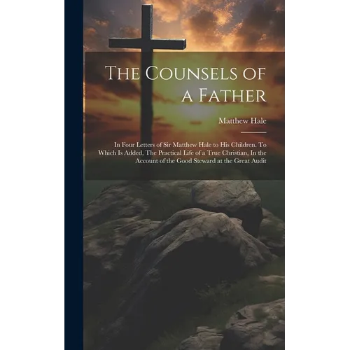The Counsels of a Father: In Four Letters of Sir Matthew Hale to his Children. To Which is Added, The Practical Life of a True Christian, In the