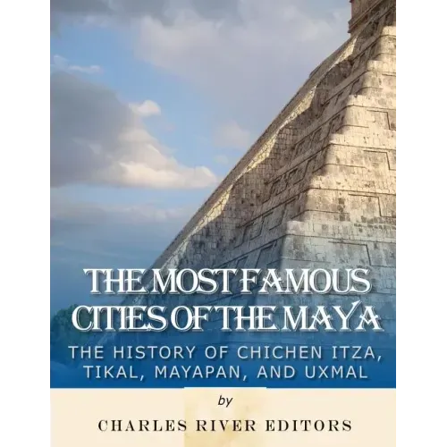 The Most Famous Cities of the Maya: The History of Chichén Itzá, Tikal, Mayapán, and Uxmal