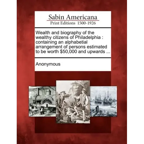 Wealth and Biography of the Wealthy Citizens of Philadelphia: Containing an Alphabetial Arrangement of Persons Estimated to Be Worth $50,000 and Upwar