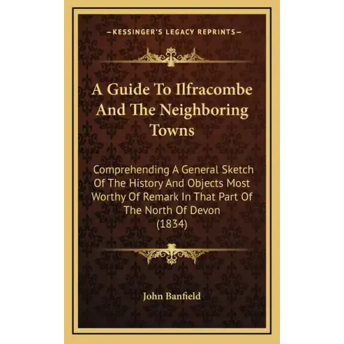 A Guide To Ilfracombe And The Neighboring Towns: Comprehending A General Sketch Of The History And Objects Most Worthy Of Remark In That Part Of The N