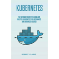 Kubernetes: The Ultimate Guide to Learn and Master Kubernetes for Beginners and Advanced Users!