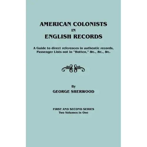 American Colonists in English Records. a Guide to Direct References in Authentic Records, Passenger Lists Not in Hotten, &C., &C., &C. First and SEC