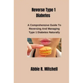 Reverse Type 1 Diabetes: A Comprehensive Guide to Reversing and Managing Type 1 Diabetes Naturally