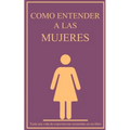 Como entender a las mujeres: Toda una vida de experiencias resumidas en un libro