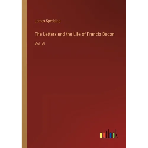 The Letters and the Life of Francis Bacon: Vol. VI
