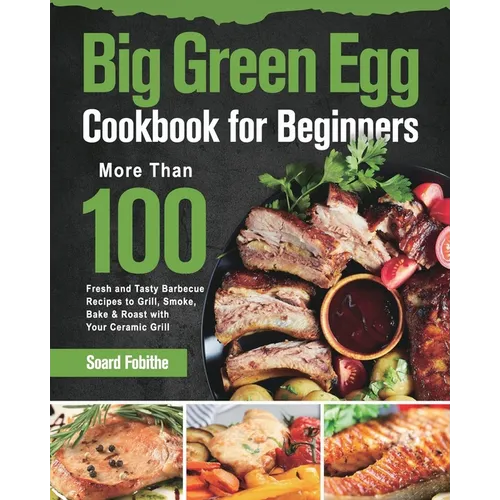Big Green Egg Cookbook for Beginners: More Than 100 R Fresh and Tasty Barbecue Recipes to Grill, Smoke, Bake & Roast with Your Ceramic Grill
