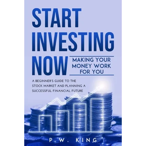 Start Investing Now: Making Your Money Work for You: A Beginner's Guide to the Stock Market and Planning a Successful Financial Future