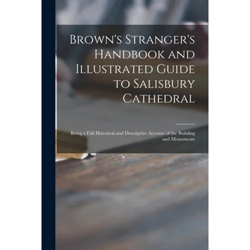 Brown's Stranger's Handbook and Illustrated Guide to Salisbury Cathedral: Being a Full Historical and Descriptive Account of the Building and Monument