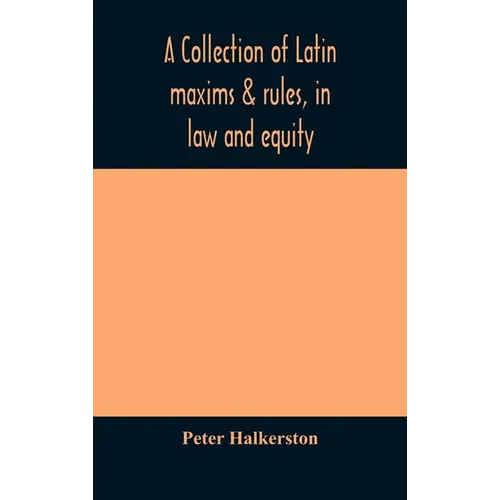 A Collection Of Latin Maxims & Rules, In Law And Equity, Selected From The Most Eminent Authors, On The Civil, Canon, Feudal, English And Scots Law, W