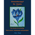 Chemotherapy? No thanks: The miracle of my healing from cancer, metastases and