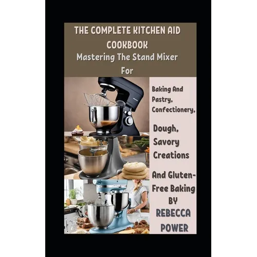 The Complete Kitchen Aid Cookbook: Mastering The Stand Mixer For Baking And Pastry, Confectionery, Dough, Savory Creations And Gluten-Free Baking