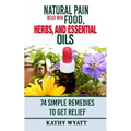 Natural Pain Relief with Food, Herbs, and Essential Oils: 74 Simple Remedies to Get Relief