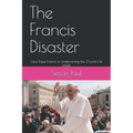 The Francis Disaster: How Pope Francis Is Undermining the Church He Leads