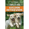 The Complete Guide to Golden Retrievers: Finding, Raising, Training, and Loving Your Golden Retriever Puppy