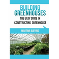 Building Greenhouses: The Easy Guide for Constructing Your Greenhouse: Helpful Tips for Building Your Own Greenhouse