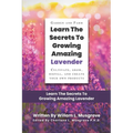 Learn The Secrets To Growing Amazing Lavender: Cultivate, Grow, Distill, and Create Your Own Products