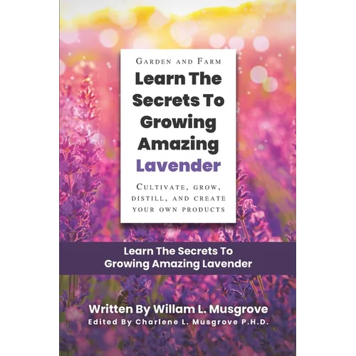 Learn The Secrets To Growing Amazing Lavender: Cultivate, Grow, Distill, and Create Your Own Products