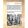 An Essay on the Treatment and Conversion of African Slaves in the British Sugar Colonies. by the Reverend James Ramsay, ...