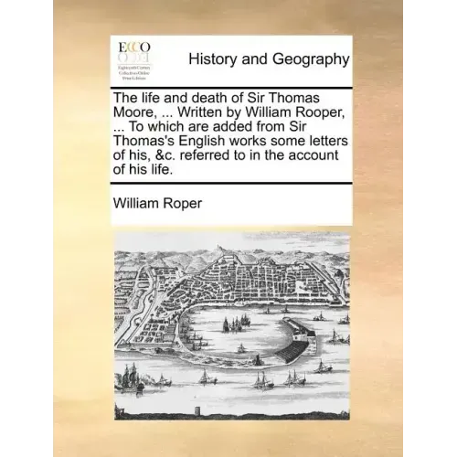 The Life and Death of Sir Thomas Moore, ... Written by William Rooper, ... to Which Are Added from Sir Thomas's English Works Some Letters of His, &C.
