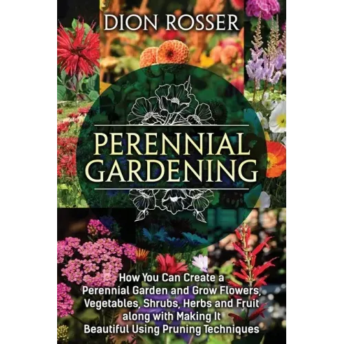 Perennial Gardening: How You Can Create a Perennial Garden and Grow Flowers, Vegetables, Shrubs, Herbs and Fruit along with Making It Beaut