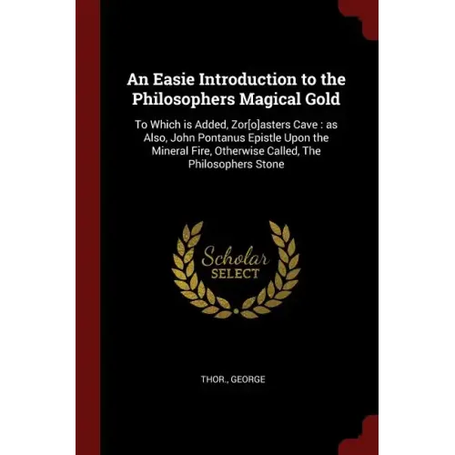 An Easie Introduction to the Philosophers Magical Gold: To Which is Added, Zor[o]asters Cave: as Also, John Pontanus Epistle Upon the Mineral Fire, Ot