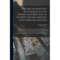 The Art of Painting According to the Theory and Practise of the Best Italian, French, and Germane Masters: Treating of the Antiquity of Painting, the