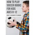 How To Play Soccer Books For Kids Ages 8-12 Basic To Advanced Techniques: Soccer Books