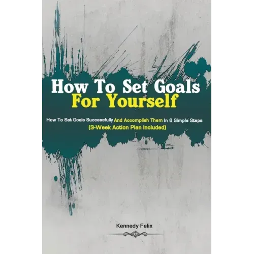 How To Set Goals For Yourself: How To Set Goals Successfully And Accomplish Them In 6 Simple Steps (3-Week Action Plan Included)