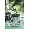 The Vegetable Gardener's Bible: Produce All The Food You Need On Just A Quarter Acre!: Vegetable Gardening For Beginners