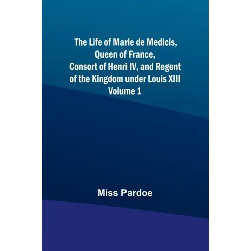 The Life of Marie de Medicis, Queen of France, Consort of Henri IV, and Regent of the Kingdom under Louis XIII - Volume 1