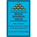 Build Business Value: Take Action Now, Increase the Value of your Business, Get the Most when you Sell