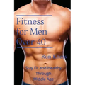 Fitness for Men Over 40: Stay Fit and Healthy Through Middle Age
