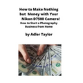 How to Make Nothing but Money with Your Nikon D7500 Camera!: How to Start a Photography Business from Home