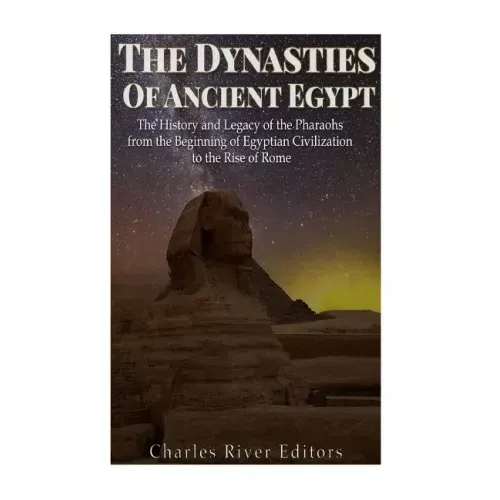 The Dynasties of Ancient Egypt: The History and Legacy of the Pharaohs from the Beginning of Egyptian Civilization to the Rise of Rome