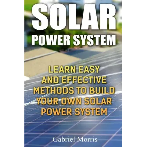 Solar Power System: Learn Easy And Effective Methods To Build Your Own Solar Power System