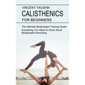 Calisthenics for Beginners: Everything You Need to Know About Bodyweight Exercising (The Ultimate Bodyweight Training Guide)