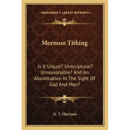 Mormon Tithing: Is It Unjust? Unscriptural? Unreasonable? and an Abomination in the Sight of God and Man?