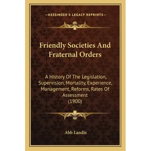 Friendly Societies And Fraternal Orders: A History Of The Legislation, Supervision, Mortality, Experience, Management, Reforms, Rates Of Assessment (1