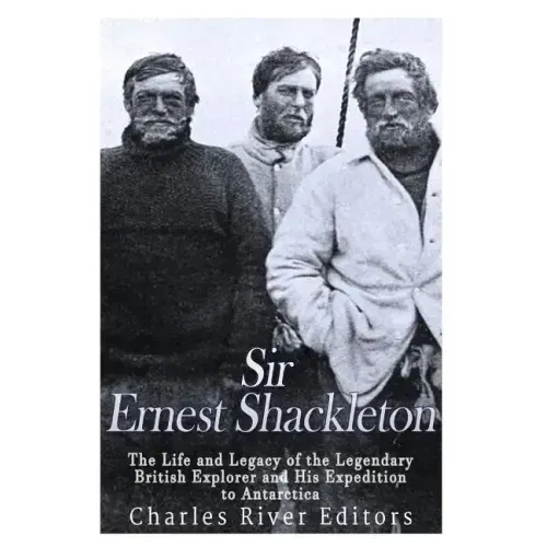 Sir Ernest Shackleton: The Life and Legacy of the Legendary British Explorer and His Expeditions to Antarctica