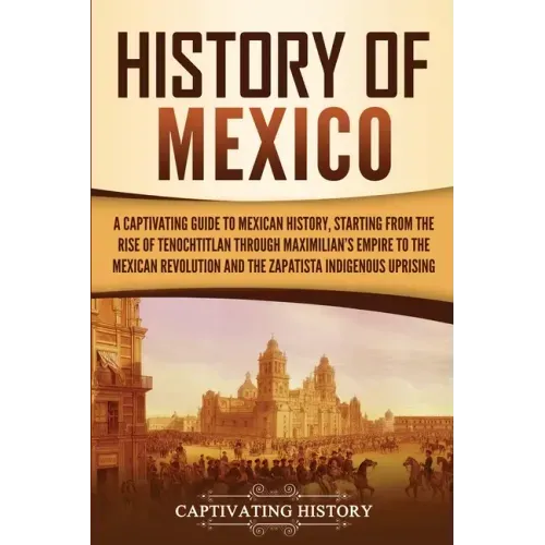 History of Mexico: A Captivating Guide to Mexican History, Starting from the Rise of Tenochtitlan through Maximilian's Empire to the Mexican Revolutio