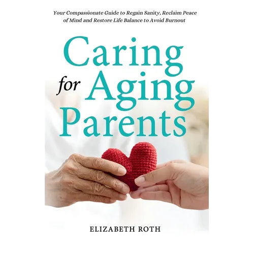 Caring For Aging Parents: Your Compassionate Guide to Regain Sanity, Reclaim Peace of Mind and Restore Life Balance to Avoid Burnout