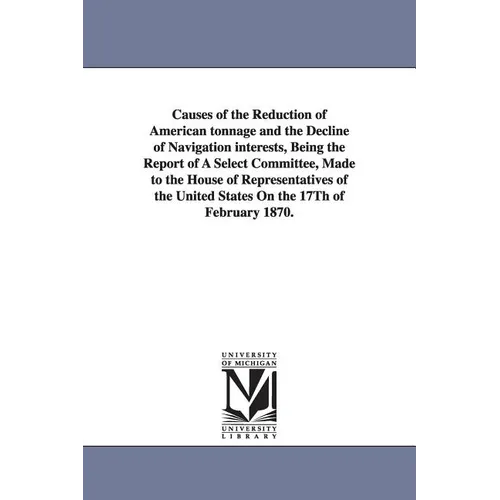 Causes of the Reduction of American Tonnage and the Decline of Navigation Interests, Being the Report of a Select Committee, Made to the House of Repr