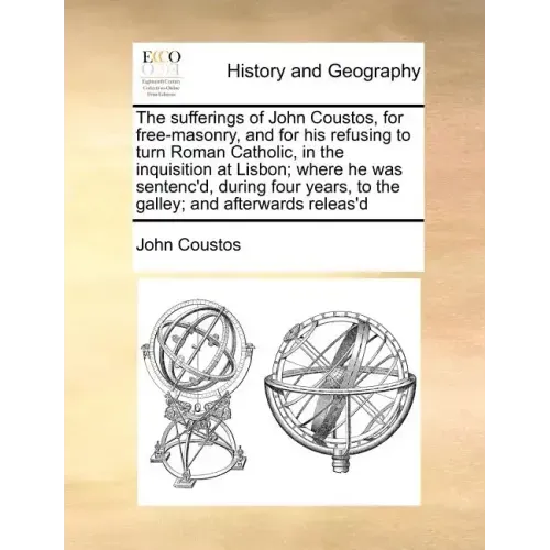 The Sufferings of John Coustos, for Free-Masonry, and for His Refusing to Turn Roman Catholic, in the Inquisition at Lisbon; Where He Was Sentenc'd, D