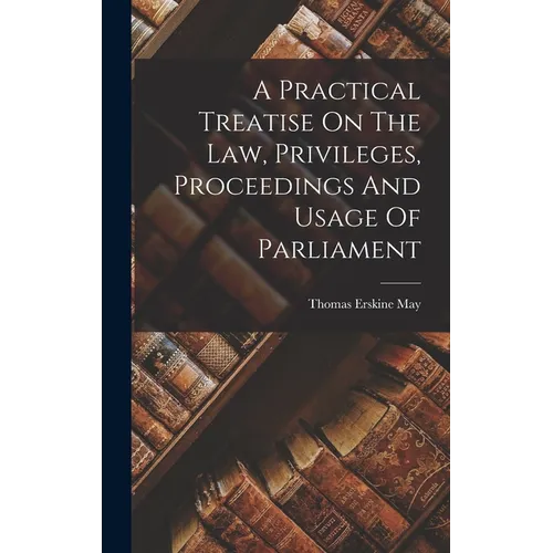 A Practical Treatise On The Law, Privileges, Proceedings And Usage Of Parliament