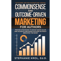 Commonsense and Outcome-Driven Marketing for Authors: Proven Strategies to Boost Book Sales and Achieve Publishing Success without Breaking the Bank