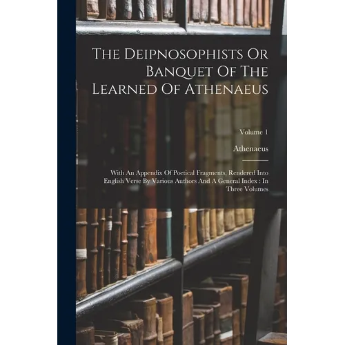 The Deipnosophists Or Banquet Of The Learned Of Athenaeus: With An Appendix Of Poetical Fragments, Rendered Into English Verse By Various Authors And
