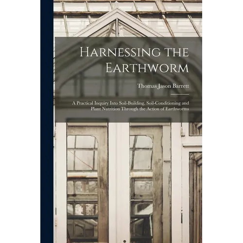 Harnessing the Earthworm; a Practical Inquiry Into Soil-building, Soil-conditioning and Plant Nutrition Through the Action of Earthworms
