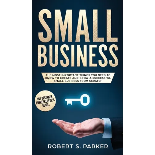 Small Business: The Most Important Things you Need to Know to Create and Grow a Successful Small Business from Scratch